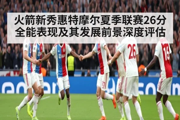 火箭新秀惠特摩尔夏季联赛26分全能表现及其发展前景深度评估 - jiuyouhui