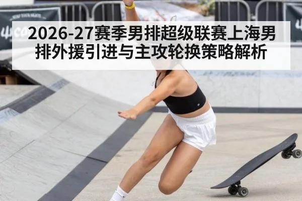 2026-27赛季男排超级联赛上海男排外援引进与主攻轮换策略解析 - jiuyouhui
