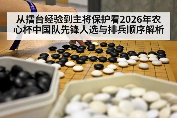 从擂台经验到主将保护看2026年农心杯中国队先锋人选与排兵顺序解析