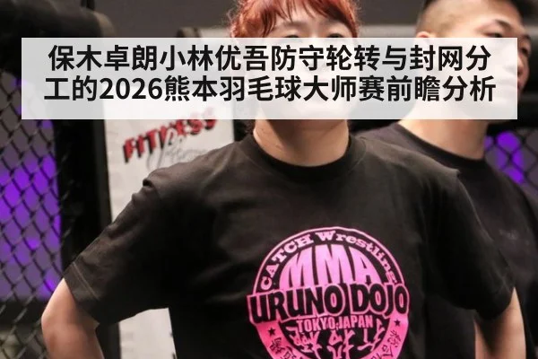 保木卓朗小林优吾防守轮转与封网分工的2026熊本羽毛球大师赛前瞻分析