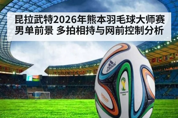 昆拉武特2026年熊本羽毛球大师赛男单前景 多拍相持与网前控制分析